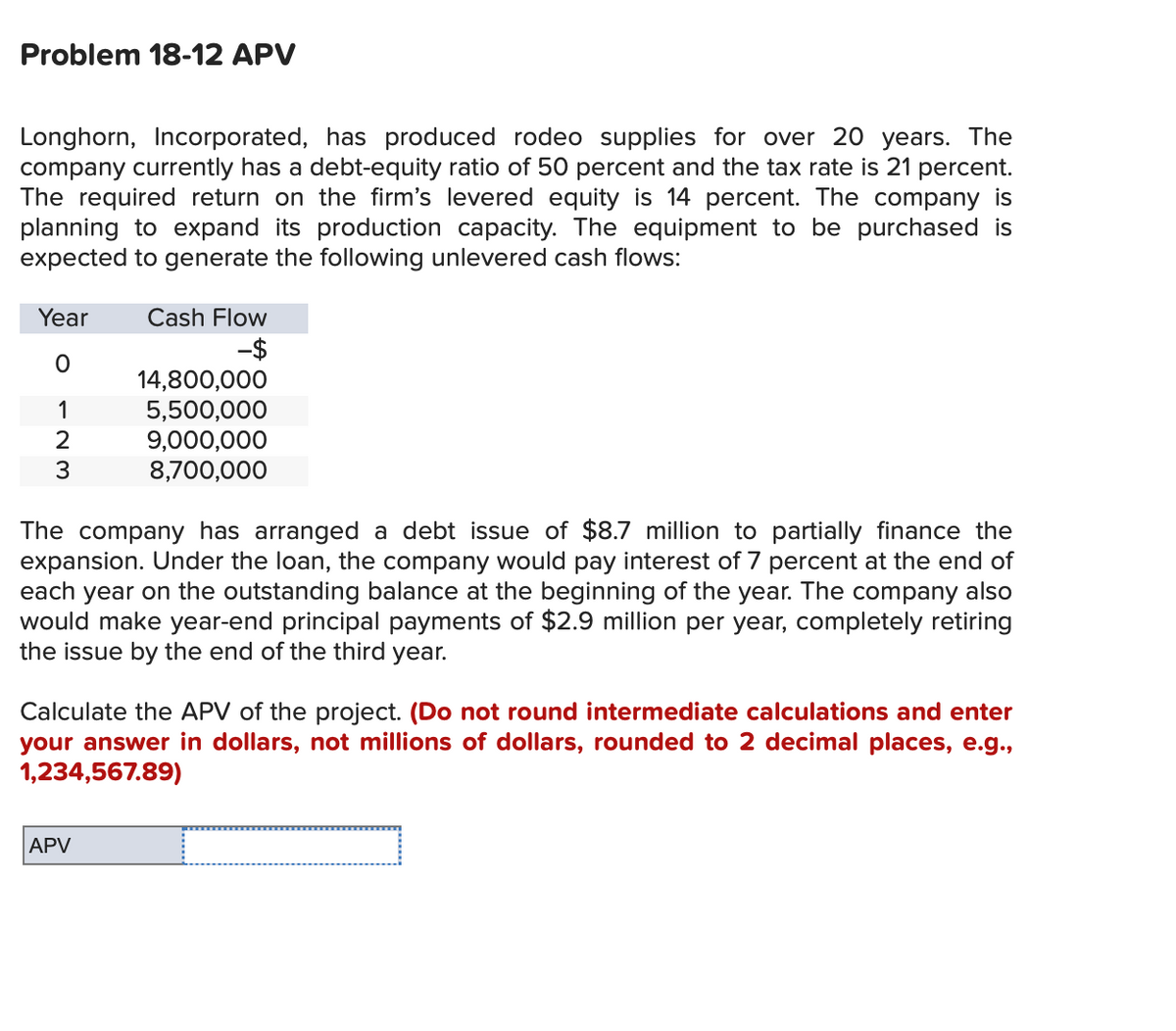 Problem 18-12 APV
Longhorn, Incorporated, has produced rodeo supplies for over 20 years. The
company currently has a debt-equity ratio of 50 percent and the tax rate is 21 percent.
The required return on the firm's levered equity is 14 percent. The company is
planning to expand its production capacity. The equipment to be purchased is
expected to generate the following unlevered cash flows:
Year
O
1
2
3
Cash Flow
-$
14,800,000
5,500,000
9,000,000
8,700,000
The company has arranged a debt issue of $8.7 million to partially finance the
expansion. Under the loan, the company would pay interest of 7 percent at the end of
each year on the outstanding balance at the beginning of the year. The company also
would make year-end principal payments of $2.9 million per year, completely retiring
the issue by the end of the third year.
APV
Calculate the APV of the project. (Do not round intermediate calculations and enter
your answer in dollars, not millions of dollars, rounded to 2 decimal places, e.g.,
1,234,567.89)