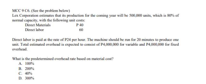 MCC 9 C6. (See the problem below)
Lex Corporation estimates that its production for the coming year will be 500,000 units, which is 80% of
normal capacity, with the following unit costs:
Direct Materials
P 40
Direct labor
60
Direct labor is paid at the rate of P24 per hour. The machine should be run for 20 minutes to produce one
unit. Total estimated overhead is expected to consist of P4,000,000 for variable and P4,000,000 for fixed
overhead.
What is the predetermined overhead rate based on material cost?
A. 100%
В. 200%
С. 40%
D. 300%
