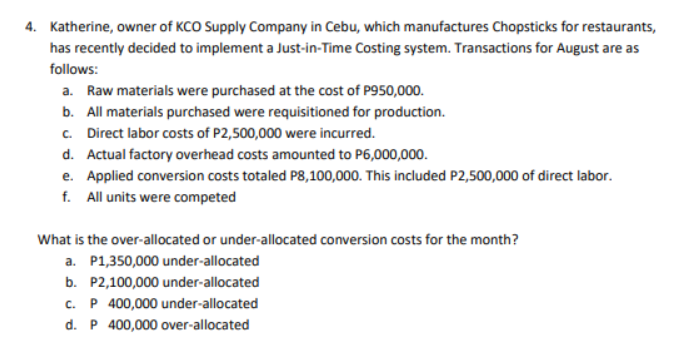 4. Katherine, owner of KCO Supply Company in Cebu, which manufactures Chopsticks for restaurants,
has recently decided to implement a Just-in-Time Costing system. Transactions for August are as
follows:
a. Raw materials were purchased at the cost of P950,000.
b. All materials purchased were requisitioned for production.
c. Direct labor costs of P2,500,000 were incurred.
d. Actual factory overhead costs amounted to P6,000,000.
e. Applied conversion costs totaled P8,100,000. This included P2,500,000 of direct labor.
f. All units were competed
What is the over-allocated or under-allocated conversion costs for the month?
a. P1,350,000 under-allocated
b. P2,100,000 under-allocated
c. P 400,000 under-allocated
d. P 400,000 over-allocated
