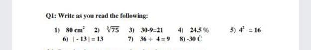 QI: Write as you read the following:
1) 80 cm 2) V75 3) 30-9=21
4) 24.5 %
5) 4 = 16
6) 1- 13| = 13
7) 36 + 4 = 9
8) -30 Č
