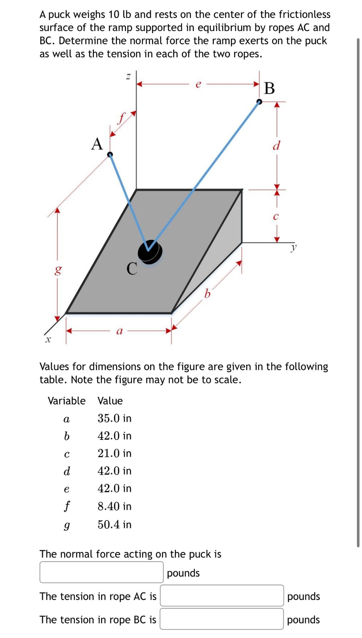 A puck weighs 10 lb and rests on the center of the frictionless
surface of the ramp supported in equilibrium by ropes AC and
BC. Determine the normal force the ramp exerts on the puck
as well as the tension in each of the two ropes.
X
g
A
b
B
d
y
Values for dimensions on the figure are given in the following
table. Note the figure may not be to scale.
Variable Value
a
35.0 in
b
42.0 in
с
21.0 in
d
42.0 in
e
42.0 in
f
8.40 in
g
50.4 in
The normal force acting on the puck is
pounds
The tension in rope AC is
The tension in rope BC is
pounds
pounds