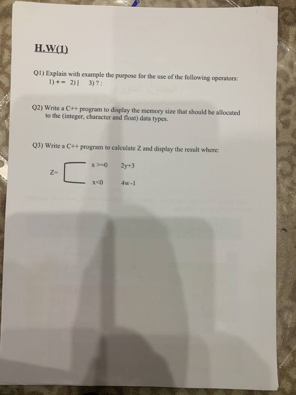 H.W(1)
QI) Explain with example the purpose for the use of the following operators:
1) += 2)|
3) ?:
Q2) Write a C++ program to display the memory size that should be allocated
to the (integer, character and float) data types.
Q3) Write a C+ program to calculate Z and display the result where:
x >=0
2y+3
Z=
x<0
4w-1
