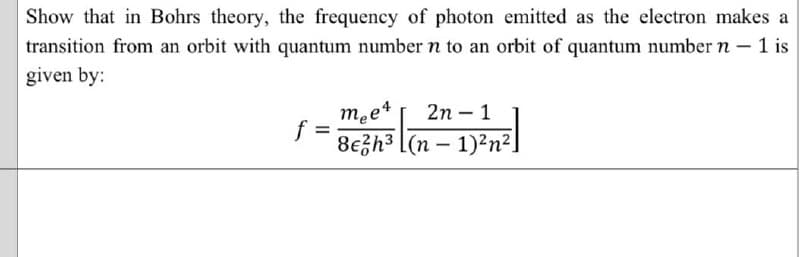 Show that in Bohrs theory, the frequency of photon emitted as the electron makes a
transition from an orbit with quantum numbern to an orbit of quantum number n-1 is
given by:
mee4
2n – 1
-
%3D
8€gh3 [(n – 1)²n²]
