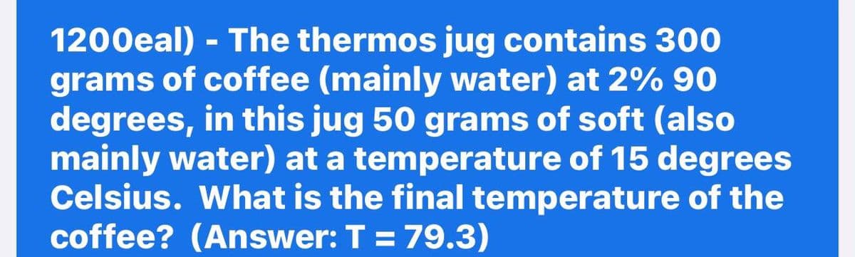 1200eal) - The thermos jug contains 300
grams of coffee (mainly water) at 2% 90
degrees, in this jug 50 grams of soft (also
mainly water) at a temperature of 15 degrees
Celsius. What is the final temperature of the
coffee? (Answer: T = 79.3)
