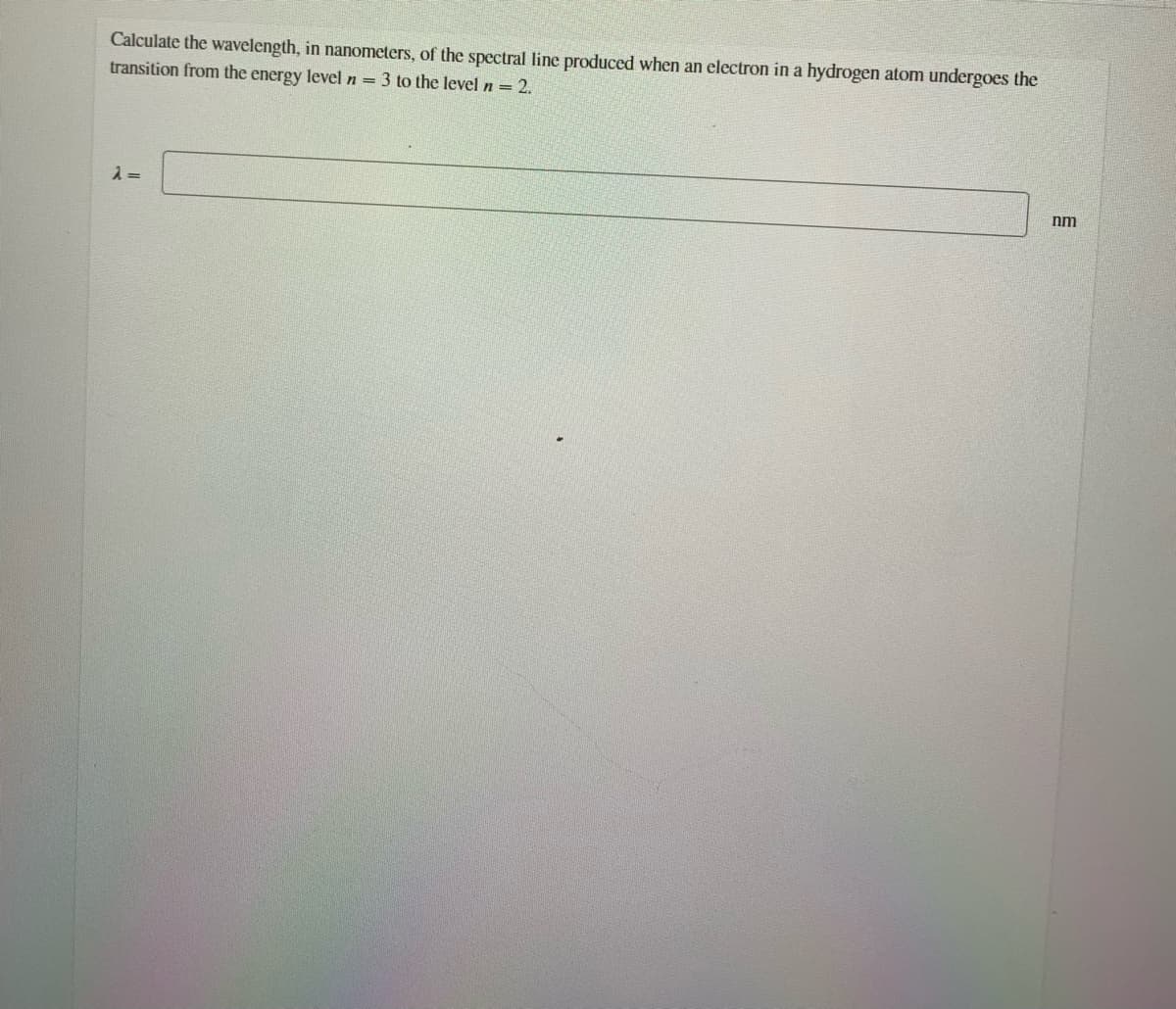 Calculate the wavelength, in nanometers, of the spectral line produced when an electron in a hydrogen atom undergoes the
transition from the energy level n = 3 to the level n = 2.
nm
