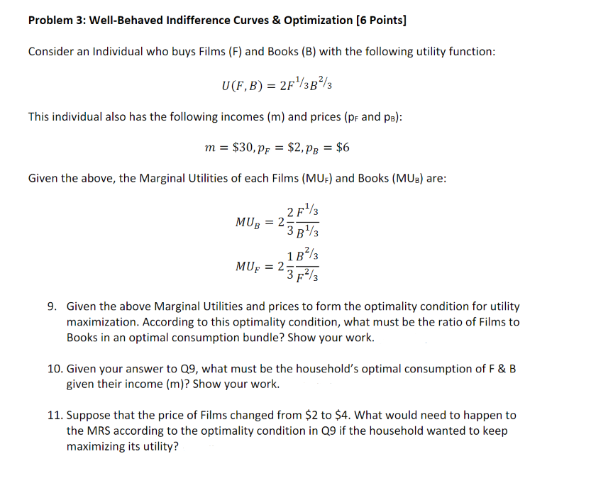 Problem 3: Well-Behaved Indifference Curves & Optimization [6 Points]
Consider an Individual who buys Films (F) and Books (B) with the following utility function:
U(F,B) = 2F¹/3B²/3
This individual also has the following incomes (m) and prices (pF and pB):
m = $30, PF = $2,PB = $6
Given the above, the Marginal Utilities of each Films (MUF) and Books (MUB) are:
2 F¹3
3 B¹3
1B²/3
3 F²/3
MUB= 25
MUF = 2;
9. Given the above Marginal Utilities and prices to form the optimality condition for utility
maximization. According to this optimality condition, what must be the ratio of Films to
Books in an optimal consumption bundle? Show your work.
10. Given your answer to Q9, what must be the household's optimal consumption of F & B
given their income (m)? Show your work.
11. Suppose that the price of Films changed from $2 to $4. What would need to happen to
the MRS according to the optimality condition in Q9 if the household wanted to keep
maximizing its utility?