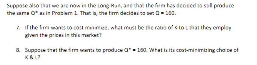 Suppose also that we are now in the Long-Run, and that the firm has decided to still produce
the same Q* as in Problem 1. That is, the firm decides to set Q = 160.
7. If the firm wants to cost minimize, what must be the ratio of K to L that they employ
given the prices in this market?
8. Suppose that the firm wants to produce Q* = 160. What is its cost-minimizing choice of
K & L?