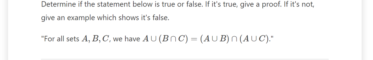 Determine if the statement below is true or false. If it's true, give a proof. If it's not,
give an example which shows it's false.
"For all sets A, B, C, we have AU (BnC) = (AUB) n (AUC)."