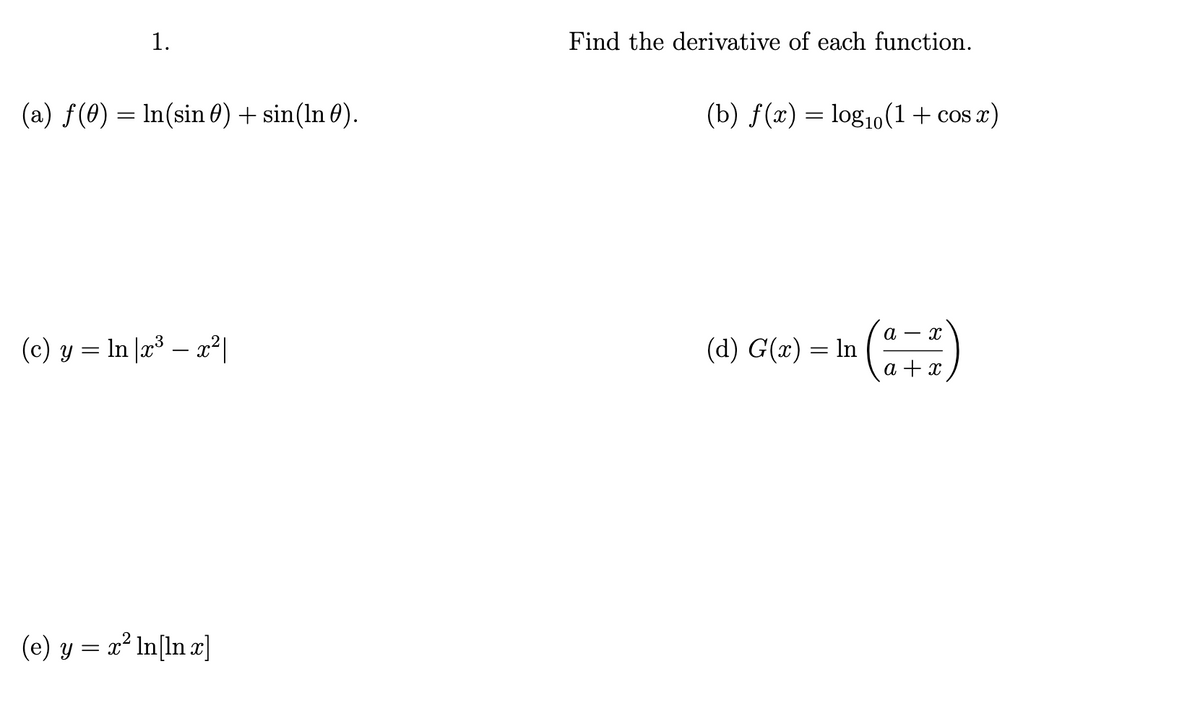 # Exercise 1: Calculus Problem Set

### Instructions:
Find the derivative of each function.

### Problems:

(a) \( f(\theta) = \ln(\sin \theta) + \sin(\ln \theta) \)

(b) \( f(x) = \log_{10}(1 + \cos x) \)

(c) \( y = \ln |x^3 - x^2| \)

(d) \( G(x) = \ln \left( \frac{a - x}{a + x} \right) \)

(e) \( y = x^2 \ln[\ln x] \)

### Note:
- Ensure to apply the rules of differentiation, such as the chain rule, product rule, and logarithmic differentiation where necessary.
- Check the domain constraints of each function, especially where logarithms and trigonometric identities are involved.