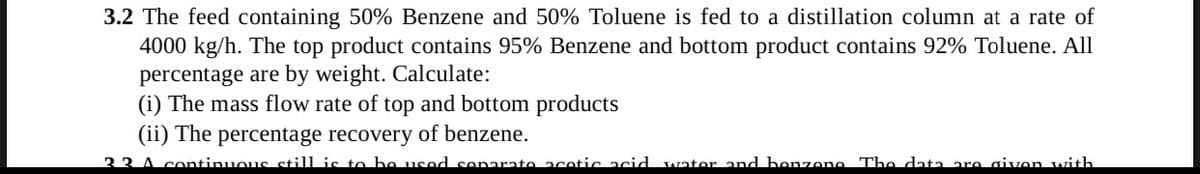 3.2 The feed containing 50% Benzene and 50% Toluene is fed to a distillation column at a rate of
4000 kg/h. The top product contains 95% Benzene and bottom product contains 92% Toluene. All
percentage are by weight. Calculate:
(i) The mass flow rate of top and bottom products
(ii) The percentage recovery of benzene.
33 A continuous still is to bo used soparato acotic acid wator and bonzono The data aro givon with
