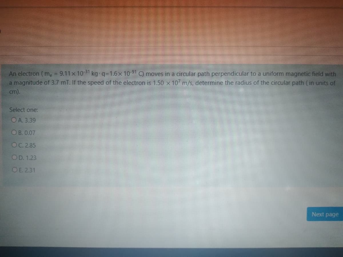 An electron (me = 9.11x 101 kg q=1.6x 1091 ) moves in a circular path perpendicular to a uniform magnetic field with
a magnitude of 3.7 mT. If the speed of the electron is 1.50 x 107 m/s, determine the radius of the circular path (in units of
cm).
%3D
Select one:
OA. 3.39
ОВ.0.07
ОС 2.85
OD. 1.23
OE. 2.31
Next page
