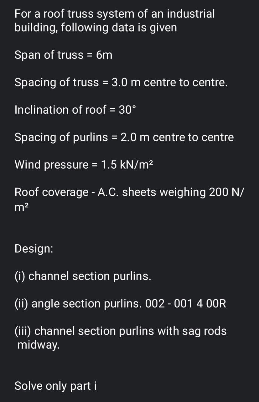 For a roof truss system of an industrial
building, following data is given
Span of truss = 6m
Spacing of truss = 3.0 m centre to centre.
%3D
Inclination of roof = 30°
%D
Spacing of purlins = 2.0 m centre to centre
%3D
Wind pressure = 1.5 kN/m2
Roof coverage - A.C. sheets weighing 200 N/
m2
Design:
(i) channel section purlins.
(ii) angle section purlins. 002 - 001 4 00R
(iii) channel section purlins with sag rods
midway.
Solve only part i
