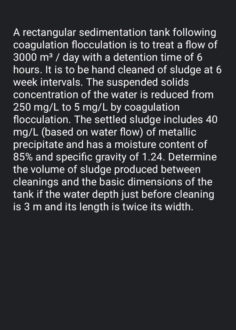 A rectangular sedimentation tank following
coagulation flocculation is to treat a flow of
3000 m3 / day with a detention time of 6
hours. It is to be hand cleaned of sludge at 6
week intervals. The suspended solids
concentration of the water is reduced from
250 mg/L to 5 mg/L by coagulation
flocculation. The settled sludge includes 40
mg/L (based on water flow) of metallic
precipitate and has a moisture content of
85% and specific gravity of 1.24. Determine
the volume of sludge produced between
cleanings and the basic dimensions of the
tank if the water depth just before cleaning
is 3 m and its length is twice its width.
