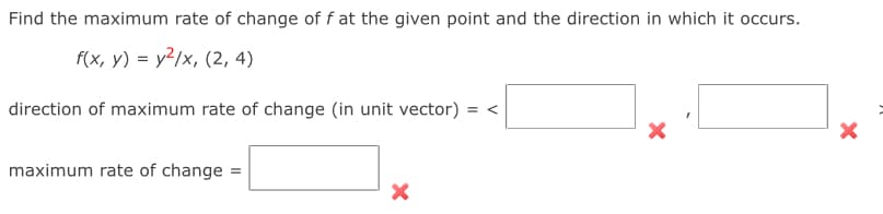 ×
Find the maximum rate of change of f at the given point and the direction in which it occurs.
f(x, y) = y²/x, (2, 4)
direction of maximum rate of change (in unit vector) = <
maximum rate of change =