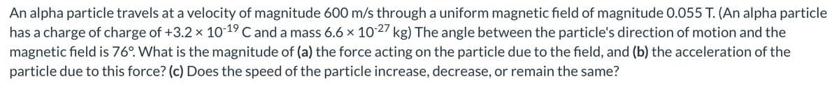 An alpha particle travels at a velocity of magnitude 600 m/s through a uniform magnetic field of magnitude 0.055 T. (An alpha particle
has a charge of charge of +3.2 × 10-19 C and a mass 6.6 × 10-27 kg) The angle between the particle's direction of motion and the
magnetic field is 76°. What is the magnitude of (a) the force acting on the particle due to the field, and (b) the acceleration of the
particle due to this force? (c) Does the speed of the particle increase, decrease, or remain the same?