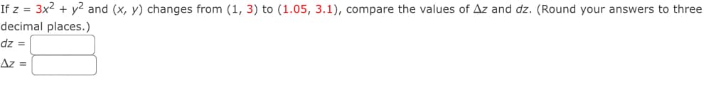 If z = 3x² + y² and (x, y) changes from (1, 3) to (1.05, 3.1), compare the values of Az and dz. (Round your answers to three
decimal places.)
dz =
Az =