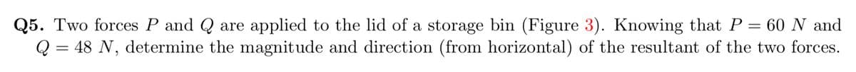 Q5. Two forces P and Q are applied to the lid of a storage bin (Figure 3). Knowing that P = 60 N and
Q = 48 N, determine the magnitude and direction (from horizontal) of the resultant of the two forces.