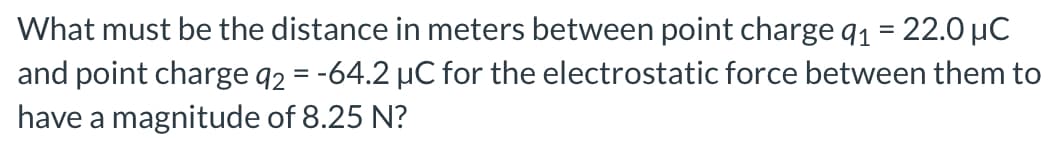 What must be the distance in meters between point charge q₁ = 22.0 μC
and point charge 92 = -64.2 µC for the electrostatic force between them to
have a magnitude of 8.25 N?