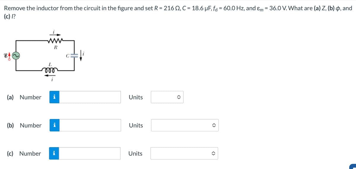 Remove the inductor from the circuit in the figure and set R = 216 Q, C = 18.6 µF, fd = 60.0 Hz, and &m = 36.0 V. What are (a) Z, (b) , and
(c) I?
90
R
L
000
(a) Number
Units
(b) Number
Units
(c) Number
Units
<>
<>
