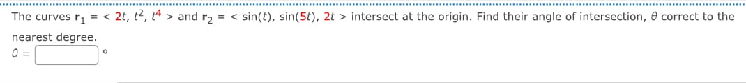 The curves r₁ = < 2t, t², t > and r₂ = < sin(t), sin(5t), 2t> intersect at the origin. Find their angle of intersection, correct to the
nearest degree.
0 =