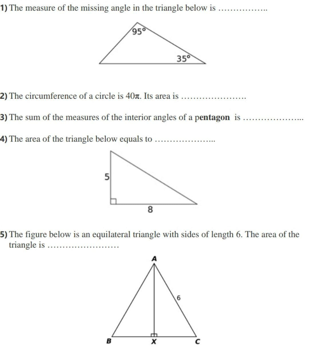 1) The measure of the missing angle in the triangle below is
95
350
2) The circumference of a circle is 40T. Its area is
3) The sum of the measures of the interior angles of a pentagon is
4) The area of the triangle below equals to
5
5) The figure below is an equilateral triangle with sides of length 6. The area of the
triangle is
6.
