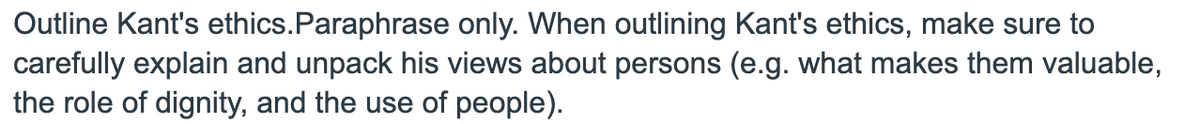 Outline Kant's ethics.Paraphrase only. When outlining Kant's ethics, make sure to
carefully explain and unpack his views about persons (e.g. what makes them valuable,
the role of dignity, and the use of people).
