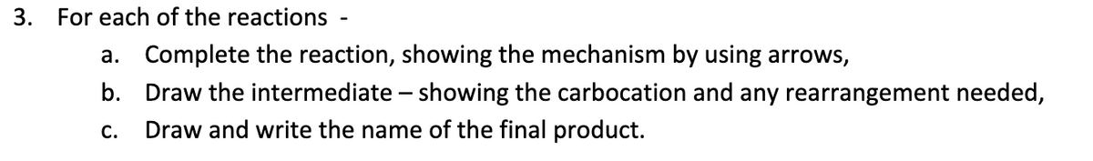 3. For each of the reactions -
a. Complete the reaction, showing the mechanism by using arrows,
b. Draw the intermediate – showing the carbocation and any rearrangement needed,
С.
Draw and write the name of the final product.
