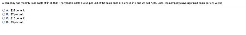 A company has monthly fixed costs of $135,000. The variable costs are $5 per unit. If the sales price of a unit is $12 and we sell 7,500 units, the company's average fixed costs per unit will be
OA. $23 per unit.
OB. $7 per unit.
OC. $18 per unit.
OD. $5 per unit.