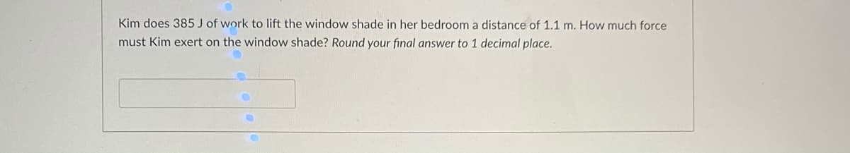 Kim does 385 J of work to lift the window shade in her bedroom a distance of 1.1 m. How much force
must Kim exert on the window shade? Round your final answer to 1 decimal place.
