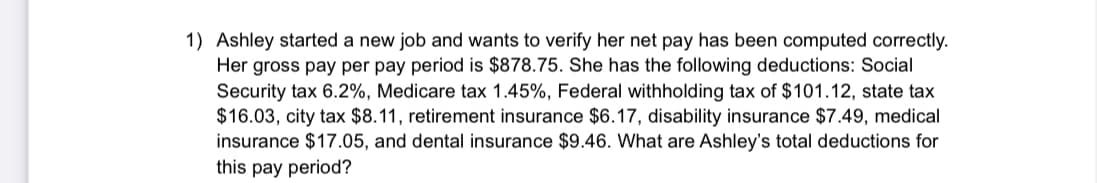 1) Ashley started a new job and wants to verify her net pay has been computed correctly.
Her gross pay per pay period is $878.75. She has the following deductions: Social
Security tax 6.2%, Medicare tax 1.45%, Federal withholding tax of $101.12, state tax
$16.03, city tax $8.11, retirement insurance $6.17, disability insurance $7.49, medical
insurance $17.05, and dental insurance $9.46. What are Ashley's total deductions for
this pay period?