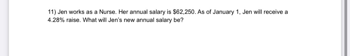 11) Jen works as a Nurse. Her annual salary is $62,250. As of January 1, Jen will receive a
4.28% raise. What will Jen's new annual salary be?