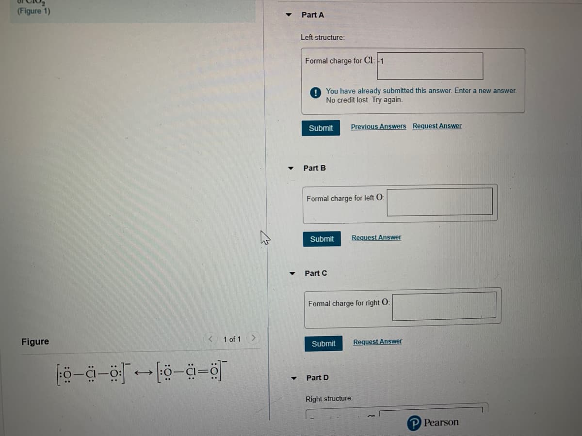 (Figure 1)
Part A
Left structure:
Formal charge for Cl: -1
You have already submitted this answer. Enter a new answer.
No credit lost. Try again.
Submit
Previous Answers Request Answer
Part B
Formal charge for left O:
Submit
Request Answer
Part C
Formal charge for right O:
Figure
< 1 of 1
Submit
Request Answer
Part D
Right structure:
P Pearson
