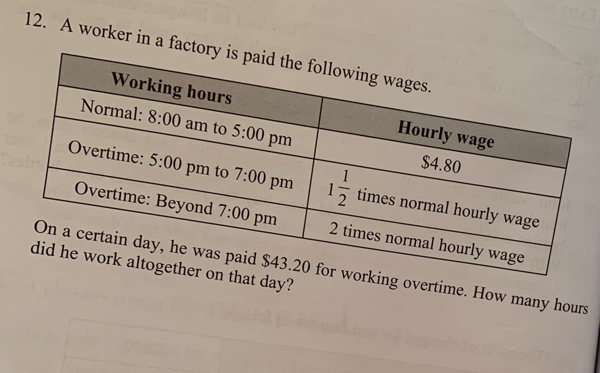 12. A worker in a factory is paid the following wages.
Working hours
Hourly wage
Normal: 8:00 am to 5:00 pm
$4.80
Overtime: 5:00 pm to 7:00 pm
times normal hourly wage
Overtime: Beyond 7:00 pm
2 times normal hourly wage
On a certain day, he was paid $43.20 for working overtime. How many hours
did he work altogether on that day?
