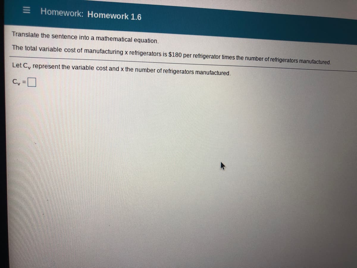 Homework: Homework 1.6
Translate the sentence into a mathematical equation.
The total variable cost of manufacturing x refrigerators is $180 per refrigerator times the number of refrigerators manufactured.
Let C, represent the variable cost and x the number of refrigerators manufactured.
C, =
