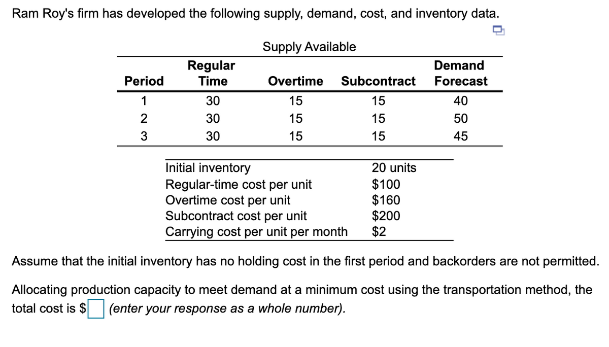 Ram Roy's firm has developed the following supply, demand, cost, and inventory data.
Supply Available
Regular
Time
Demand
Period
Overtime
Subcontract
Forecast
1
30
15
15
40
2
30
15
15
50
3
30
15
15
45
Initial inventory
20 units
Regular-time cost per unit
Overtime cost per unit
Subcontract cost per unit
Carrying cost per unit per month
$100
$160
$200
$2
Assume that the initial inventory has no holding cost in the first period and backorders are not permitted.
Allocating production capacity to meet demand at a minimum cost using the transportation method, the
total cost is $ (enter your response as a whole number).
