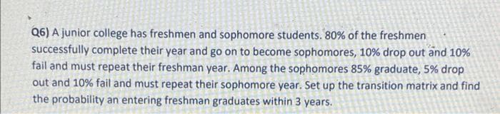 Q6) A junior college has freshmen and sophomore students. 80% of the freshmen
successfully complete their year and go on to become sophomores, 10% drop out and 10%
fail and must repeat their freshman year. Among the sophomores 85% graduate, 5% drop
out and 10% fail and must repeat their sophomore year. Set up the transition matrix and find
the probability an entering freshman graduates within 3 years.
