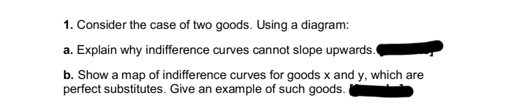 1. Consider the case of two goods. Using a diagram:
a. Explain why indifference curves cannot slope upwards.
b. Show a map of indifference curves for goods x and y, which are
perfect substitutes. Give an example of such goods.