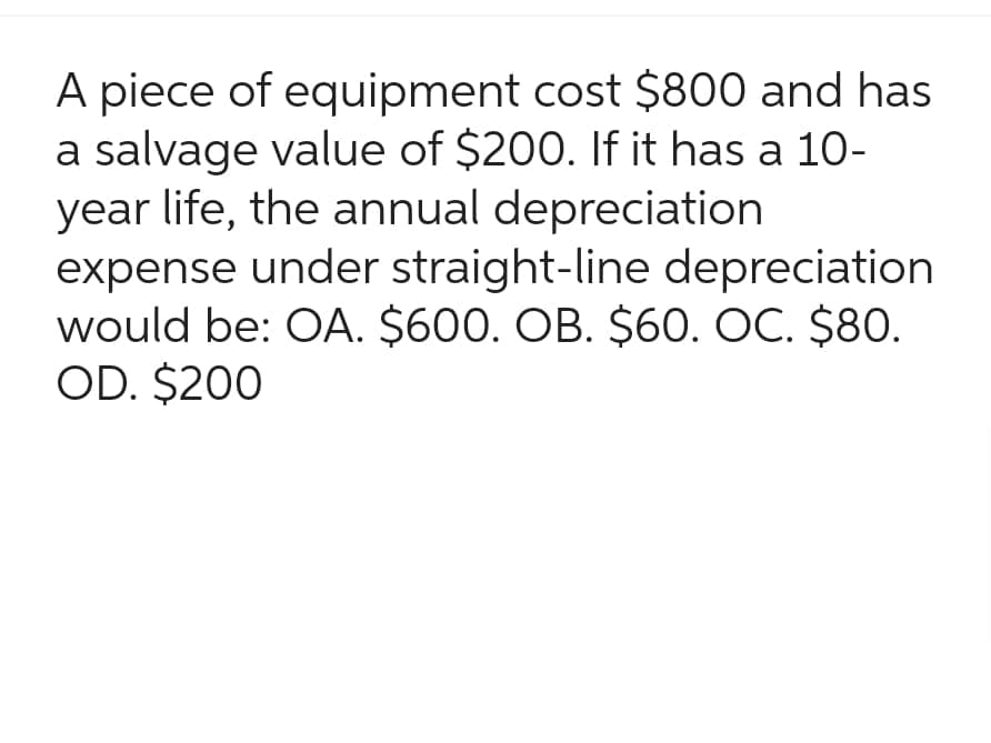 A piece of equipment cost $800 and has
a salvage value of $200. If it has a 10-
year life, the annual depreciation
expense under straight-line depreciation
would be: OA. $600. OB. $60. OC. $80.
OD. $200