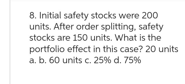 8. Initial safety stocks were 200
units. After order splitting, safety
stocks are 150 units. What is the
portfolio effect in this case? 20 units
a. b. 60 units c. 25% d. 75%