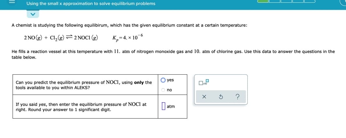 Using the small x approximation to solve equilibrium problems
A chemist is studying the following equilibirum, which has the given equilibrium constant at a certain temperature:
2 NO (g) + Cl, (g)=2NOCI (g)
K,=4. x 10-6
He fills a reaction vessel at this temperature with 11. atm of nitrogen monoxide gas and 10. atm of chlorine gas. Use this data to answer the questions in the
table below.
O yes
Can you predict the equilibrium pressure of NOCI, using only the
tools available to you within ALEKS?
O no
If you said yes, then enter the equilibrium pressure of NOCI at
right. Round your answer to 1 significant digit.
atm
