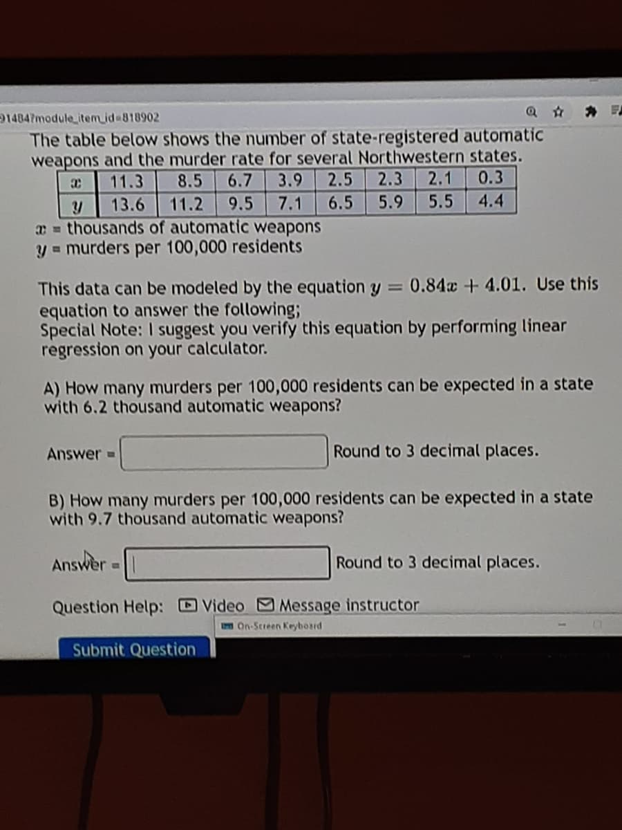 14847module_item_id 818902
The table below shows the number of state-registered automatic
weapons and the murder rate for several Northwestern states.
3.9
11.3
8.5
6.7
2.5
2.3
2.1
0.3
13.6
11.2
9.5
7.1
6.5
5.9
5.5
4.4
a = thousands of automatic weapons
y = murders per 100,000 residents
This data can be modeled by the equation y 0.84a +4.01. Use this
equation to answer the following;
Special Note: I suggest you verify this equation by performing linear
regression on your calculator.
A) How many murders per 100,000 residents can be expected in a state
with 6.2 thousand automatic weapons?
Answer =
Round to 3 decimal places.
B) How many murders per 100,000 residents can be expected in a state
with 9.7 thousand automatic weapons?
Answer
Round to 3 decimal places.
Question Help:
Video Message instructor
I On-Streen Keyboard
Submit Question
