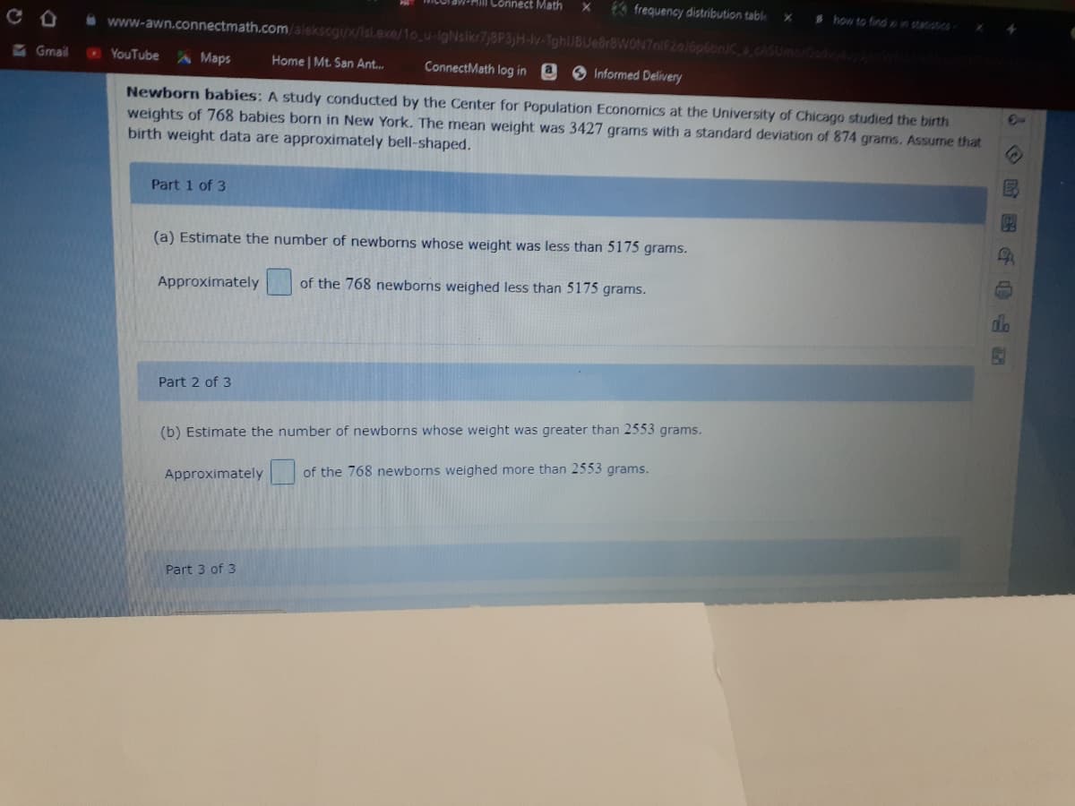 Connect Math
€3 frequency distribution table
how to findn statiotcS
www-awn.connectmath.com/aleksogi/x/Isl.exe/1o_u-igNsikr7/8P3)H-lv-TghiJBUeBrBWON7nlF2016p6bn/Ca.cASUmorOsdv4 W
&Gmail
O YouTube A Maps
Home Mt. San Ant..
ConnectMath log in
8 Informed Delivery
Newborn babies: A study conducted by the Center for Population Econornics at the University of Chicago studied the birth
weights of 768 babies born in New York. The mean weight was 3427 grams with a standard deviation of 874 grams. Assume that
birth weight data are approximately bell-shaped.
Part 1 of 3
(a) Estimate the number of newborns whose weight was less than 5175 grams.
Approximately
of the 768 newborns weighed less than 5175 grams.
Part 2 of 3
(b) Estimate the number of newborns whose weight was greater than 2553 grams.
Approximately
of the 768 newborns weighed more than 2553 grams.
Part 3 of 3
