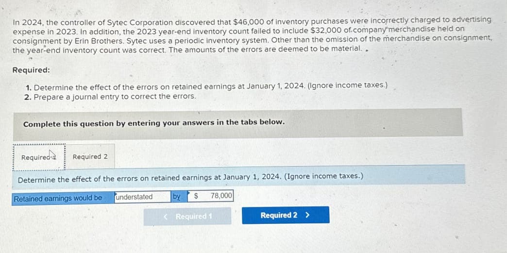 In 2024, the controller of Sytec Corporation discovered that $46,000 of inventory purchases were incorrectly charged to advertising
expense in 2023. In addition, the 2023 year-end inventory count failed to include $32,000 of company merchandise held on
consignment by Erin Brothers. Sytec uses a periodic inventory system. Other than the omission of the merchandise on consignment,
the year-end inventory count was correct. The amounts of the errors are deemed to be material..
Required:
1. Determine the effect of the errors on retained earnings at January 1, 2024. (Ignore income taxes.)
2. Prepare a journal entry to correct the errors.
Complete this question by entering your answers in the tabs below.
Required
Required 2
Determine the effect of the errors on retained earnings at January 1, 2024. (Ignore income taxes.)
Retained earnings would be
understated
by $ 78,000
<Required 1
Required 2 >