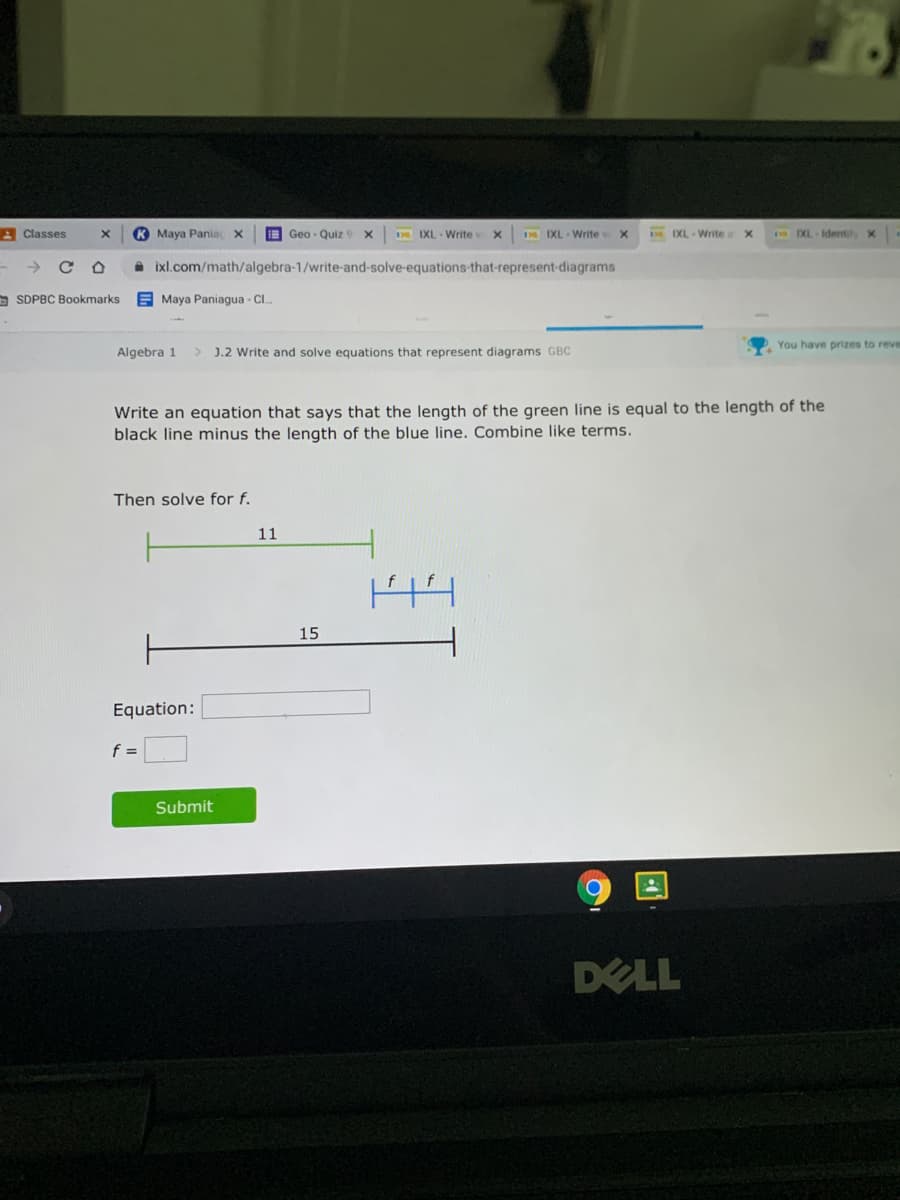 A Classes
K Maya Pania X
E Geo - Quiz
D IXL Write v
IXL Write
D EXL Writea
M EXL Identify x
→ CO
A ixl.com/math/algebra-1/write-and-solve-equations-that-represent-diagrams
a SDPBC Bookmarks E Maya Paniagua - Cl.
You have prizes to reve
Algebra 1
> J.2 Write and solve equations that represent diagrams GBC
Write an equation that says that the length of the green line is equal to the length of the
black line minus the length of the blue line. Combine like terms.
Then solve for f.
11
15
Equation:
f =
Submit
DELL
