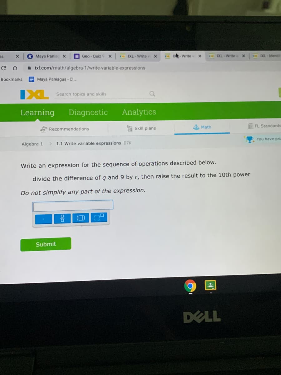 es
K Maya Pania
E Geo - Quiz 9 x
DE IXL-Write v
D - Write
E IXL-Write
DL - Ident
A ixl.com/math/algebra-1/write-variable-expressions
Bookmarks
E Maya Paniagua - Cl.
IXL
Search topics and skills
Learning
Diagnostic
Analytics
* Skill plans
A Math
FL Standards
Recommendations
You have priz
Algebra 1
> I.1 Write variable expressions D7K
Write an expression for the sequence of operations described below.
divide the difference of q and 9 byr, then raise the result to the 10th power
Do not simplify any part of the expression.
(D)
Submit
DELL
