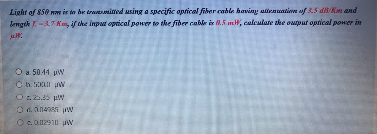 Light of 850 nm is to be transmitted using a specific optical fiber cable having attenuation of 3.5 dB/Km and
length L 3.7 Km, if the input optical power to the fiber cable is 0.5 mW, calculate the output optical power in
AW.
O a. 58.44 uVW
O b. 500.0 uW
O c. 25.35 uW
O d. 0.04985 µW
O e. 0.02910 µW
