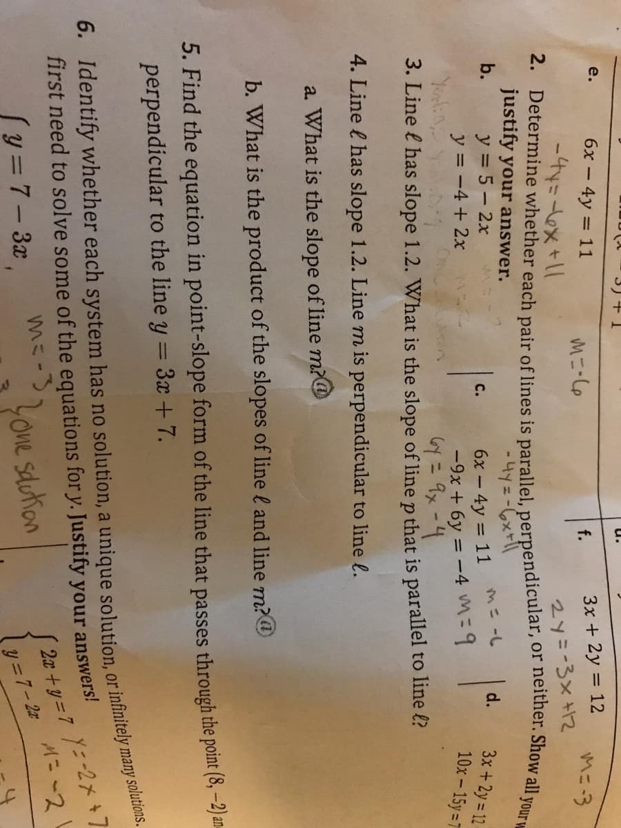 3リ+1
u.
e.
6x - 4y = 11
Mニ-o
3x + 2y = 12
f.
Mニ3
2y=-3x +12
justify your answer.
y = 5 – 2x
y = -4 + 2x
b.
M= -L
d.
6x – 4y = 11
-9x + 6y = -4 M=D9
= 9x-4
3x +2y = 12-
10x-15y=7
с.
%3D
3. Line l has slope 1.2. What is the slope of line p that is parallel to line ?
4. Line l has slope 1.2. Line m is perpendicular to line l.
a. What is the slope of line m?@
b. What is the product of the slopes of line l and line m?@
5. Find the equation in point-slope form of the line that passes through the point (8, -2)a.
perpendicular to the line y = 3x + 7.
%3D
first need to solve some of the equations fory. Justify your answers!
Į 2x +y = 7 Y=-2x +7
6. each has no a or many solutions.
(y = 7– 3x
mE-Lone sdutan
ミ-3
