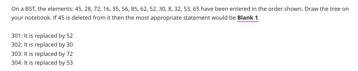 On a BST, the elements: 45, 28, 72, 16, 35, 56, 85, 62, 52, 30, 8, 32, 53, 65 have been entered in the order shown. Draw the tree on
your notebook. If 45 is deleted from it then the most appropriate statement would be Blank 1
301: It is replaced by 52
302: It is replaced by 30
303: It is replaced by 72
304: It is replaced by 53
