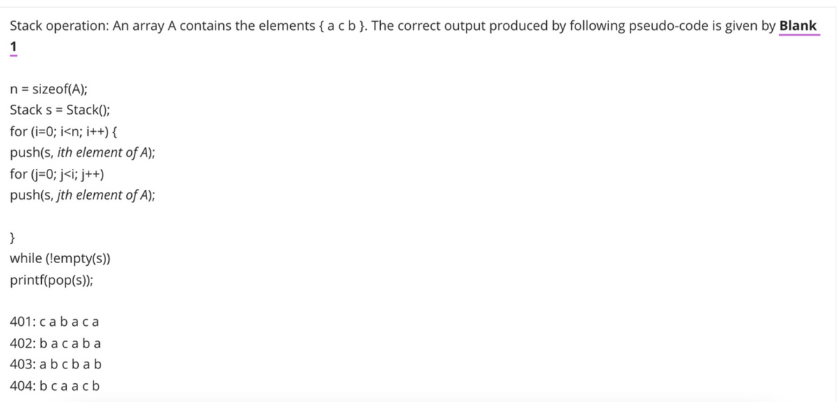 Stack operation: An array A contains the elements { a cb}. The correct output produced by following pseudo-code is given by Blank
1
n = sizeof(A);
Stack s = Stack();
for (i=0; i<n; i++) {
push(s, ith element of A);
for (j=0; j<i; j++)
push(s, jth element of A);
}
while (!empty(s))
printf(pop(s));
401: cabaca
402: b acab a
403: a bcba b
404: b ca ac b
