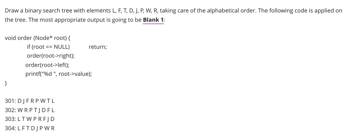 Draw a binary search tree with elements L, F, T, D, J, P, W, R, taking care of the alphabetical order. The following code is applied on
the tree. The most appropriate output is going to be Blank 1:
void order (Node* root) {
if (root
NULL)
return;
order(root->right);
order(root->left);
printf("%d ", root->value);
}
301: DJFRPWTL
302: W R PTJDFL
303: LTW PRFJD
304: LFTDJP WR
